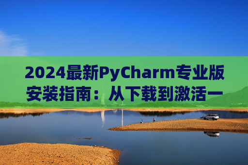 2024最新PyCharm专业版安装指南：从下载到激活一步到位